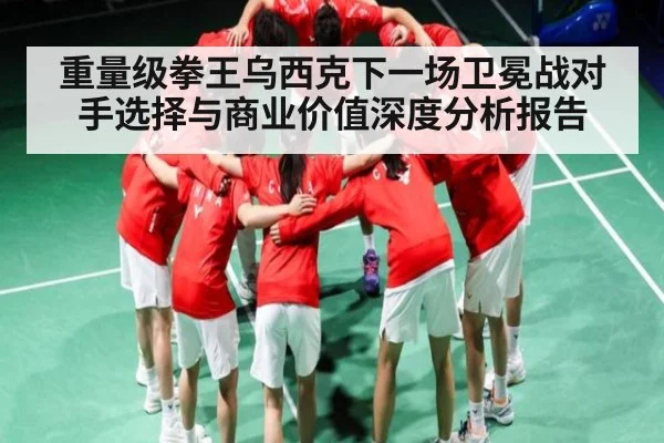 重量级拳王乌西克下一场卫冕战对手选择与商业价值深度分析报告